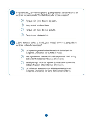 13
9 Según el autor, ¿qué razón explicaría que la presencia de los indígenas en
América haya provocado “felicidad idealizada” en los europeos?
A Porque eran seres dotados de razón.
B Porque eran hombres libres.
C Porque eran mano de obra gratuita.
D Porque eran cristianizados.
10 A partir de lo que señala la fuente, ¿qué impacto provocó la conquista de
América en la cultura europea?
A La impresión generalizada del estado de barbarie de los
indígenas americanos por su falta de ropas.
B El surgimiento de distintas visiones respecto de cómo eran y
debían ser tratados los indígenas americanos.
C El desprestigio social de aquellos europeos que sometían a
trabajos forzados a los indígenas americanos.
D La afirmación de la condición de seres humanos de los
indígenas americanos por parte de los encomenderos.
 