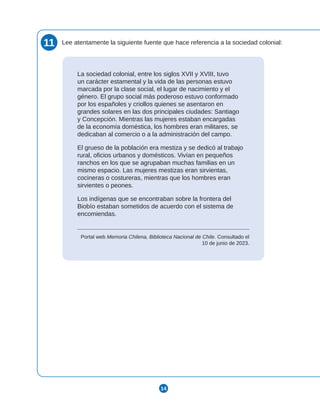 14
11 Lee atentamente la siguiente fuente que hace referencia a la sociedad colonial:
La sociedad colonial, entre los siglos XVII y XVIII, tuvo
un carácter estamental y la vida de las personas estuvo
marcada por la clase social, el lugar de nacimiento y el
género. El grupo social más poderoso estuvo conformado
por los españoles y criollos quienes se asentaron en
grandes solares en las dos principales ciudades: Santiago
y Concepción. Mientras las mujeres estaban encargadas
de la economía doméstica, los hombres eran militares, se
dedicaban al comercio o a la administración del campo.
El grueso de la población era mestiza y se dedicó al trabajo
rural, oficios urbanos y domésticos. Vivían en pequeños
ranchos en los que se agrupaban muchas familias en un
mismo espacio. Las mujeres mestizas eran sirvientas,
cocineras o costureras, mientras que los hombres eran
sirvientes o peones.
Los indígenas que se encontraban sobre la frontera del
Biobío estaban sometidos de acuerdo con el sistema de
encomiendas.
Portal web Memoria Chilena, Biblioteca Nacional de Chile. Consultado el
10 de junio de 2023.
 