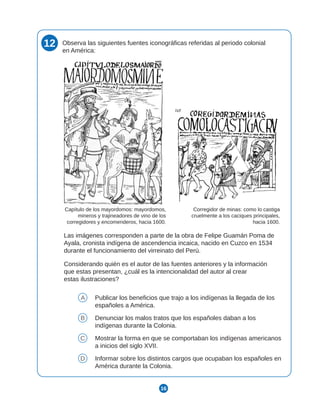 16
12 Observa las siguientes fuentes iconográficas referidas al periodo colonial
en América:
Las imágenes corresponden a parte de la obra de Felipe Guamán Poma de
Ayala, cronista indígena de ascendencia incaica, nacido en Cuzco en 1534
durante el funcionamiento del virreinato del Perú.
Considerando quién es el autor de las fuentes anteriores y la información
que estas presentan, ¿cuál es la intencionalidad del autor al crear
estas ilustraciones?
A Publicar los beneficios que trajo a los indígenas la llegada de los
españoles a América.
B Denunciar los malos tratos que los españoles daban a los
indígenas durante la Colonia.
C Mostrar la forma en que se comportaban los indígenas americanos
a inicios del siglo XVII.
D Informar sobre los distintos cargos que ocupaban los españoles en
América durante la Colonia.
Corregidor de minas: como lo castiga
cruelmente a los caciques principales,
hacia 1600.
Capítulo de los mayordomos: mayordomos,
mineros y trajineadores de vino de los
corregidores y encomenderos, hacia 1600.
 
