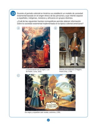 17
13 Durante el periodo colonial en América se estableció un modelo de sociedad
estamental basada en el origen étnico de las personas y que intentó separar
a españoles, indígenas, mestizos y africanos en grupos distintos.
¿Cuál de las siguientes fuentes iconográficas permite obtener información
sobre la sociedad estamental implementada en la época colonial americana?
A B
C
La anunciación de la virgen, Luis
de Riaño, Lima, 1632.
Retrato de Ambrosio O'Higgins,
Pedro Díaz, 1798.
De negro y española sale mulato, anónimo, 1780.
 