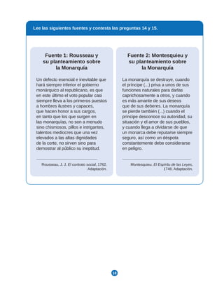 18
Lee las siguientes fuentes y contesta las preguntas 14 y 15.
Fuente 2: Montesquieu y
su planteamiento sobre
la Monarquía
La monarquía se destruye, cuando
el príncipe (...) priva a unos de sus
funciones naturales para darlas
caprichosamente a otros, y cuando
es más amante de sus deseos
que de sus deberes. La monarquía
se pierde también (...) cuando el
príncipe desconoce su autoridad, su
situación y el amor de sus pueblos,
y cuando llega a olvidarse de que
un monarca debe reputarse siempre
seguro, así como un déspota
constantemente debe considerarse
en peligro.
Montesquieu. El Espíritu de las Leyes,
1748. Adaptación.
Fuente 1: Rousseau y
su planteamiento sobre
la Monarquía
Un defecto esencial e inevitable que
hará siempre inferior el gobierno
monárquico al republicano, es que
en este último el voto popular casi
siempre lleva a los primeros puestos
a hombres ilustres y capaces,
que hacen honor a sus cargos,
en tanto que los que surgen en
las monarquías, no son a menudo
sino chismosos, pillos e intrigantes,
talentos mediocres que una vez
elevados a las altas dignidades
de la corte, no sirven sino para
demostrar al público su ineptitud.
Rousseau, J. J. El contrato social, 1762.
Adaptación.
 