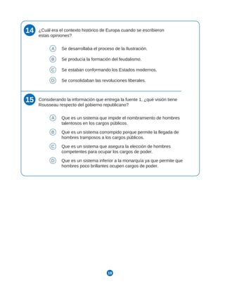 19
14 ¿Cuál era el contexto histórico de Europa cuando se escribieron
estas opiniones?
A Se desarrollaba el proceso de la Ilustración.
B Se producía la formación del feudalismo.
C Se estaban conformando los Estados modernos.
D Se consolidaban las revoluciones liberales.
15 Considerando la información que entrega la fuente 1, ¿qué visión tiene
Rousseau respecto del gobierno republicano?
A Que es un sistema que impide el nombramiento de hombres
talentosos en los cargos públicos.
B Que es un sistema corrompido porque permite la llegada de
hombres tramposos a los cargos públicos.
C Que es un sistema que asegura la elección de hombres
competentes para ocupar los cargos de poder.
D Que es un sistema inferior a la monarquía ya que permite que
hombres poco brillantes ocupen cargos de poder.
 