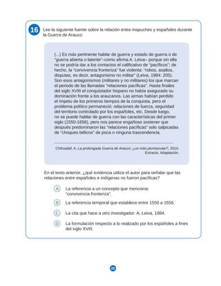 20
16 Lee la siguiente fuente sobre la relación entre mapuches y españoles durante
la Guerra de Arauco:
(...) Es más pertinente hablar de guerra y estado de guerra o de
“guerra abierta o latente”–como afirma A. Leiva– porque sin ella
no se podría dar a los contactos el calificativo de “pacíficos”; de
hecho, la “convivencia fronteriza” fue violenta: “robos, asaltos,
disputas, es decir, antagonismo no militar” (Leiva, 1984: 205).
Son esos antagonismos (militares y no militares) los que marcan
el periodo de las llamadas “relaciones pacíficas”. Hasta finales
del siglo XVIII el conquistador hispano no había asegurado su
dominación frente a los araucanos. Las armas habían perdido
el ímpetu de los primeros tiempos de la conquista, pero el
problema político permaneció: relaciones de fuerza, seguridad
del territorio controlado por los españoles, etc. Desde luego,
no se puede hablar de guerra con las características del primer
siglo (1550-1656), pero nos parece engañoso sostener que
después predominaron las “relaciones pacíficas” solo salpicadas
de “choques bélicos” de poca o ninguna trascendencia.
Chihuailaf, A. La prolongada Guerra de Arauco: ¿un mito plurisecular?, 2010.
Extracto. Adaptación.
En el texto anterior, ¿qué evidencia utiliza el autor para señalar que las
relaciones entre españoles e indígenas no fueron pacíficas?
A La referencia a un concepto que menciona:
“convivencia fronteriza”.
B La referencia temporal que establece entre 1550 a 1656.
C La cita que hace a otro investigador: A. Leiva, 1984.
D La formulación respecto a lo realizado por los españoles a fines
del siglo XVIII.
 