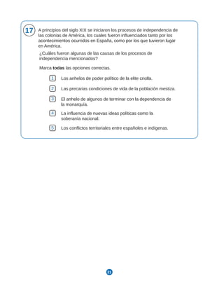 21
17 A principios del siglo XIX se iniciaron los procesos de independencia de
las colonias de América, los cuales fueron influenciados tanto por los
acontecimientos ocurridos en España, como por los que tuvieron lugar
en América.
¿Cuáles fueron algunas de las causas de los procesos de
independencia mencionados?
Marca todas las opciones correctas.
1 Los anhelos de poder político de la elite criolla.
2 Las precarias condiciones de vida de la población mestiza.
3 El anhelo de algunos de terminar con la dependencia de
la monarquía.
4 La influencia de nuevas ideas políticas como la
soberanía nacional.
5 Los conflictos territoriales entre españoles e indígenas.
 