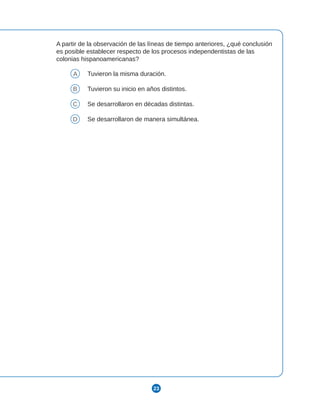 23
A partir de la observación de las líneas de tiempo anteriores, ¿qué conclusión
es posible establecer respecto de los procesos independentistas de las
colonias hispanoamericanas?
A Tuvieron la misma duración.
B Tuvieron su inicio en años distintos.
C Se desarrollaron en décadas distintas.
D Se desarrollaron de manera simultánea.
 