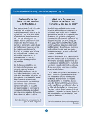 24
Lee las siguientes fuentes y contesta las preguntas 19 y 20.
¿Qué es la Declaración
Universal de Derechos
Humanos y por qué se creó?
Amnistía Internacional sostiene que
la Declaración Universal de Derechos
Humanos (DUDH) es un documento
que sirve de plan de acción global para
la libertad y la igualdad protegiendo
los derechos de todas las personas en
todos los lugares. En 1948, después
de la Segunda Guerra Mundial, fue la
primera vez que los países acordaron
las libertades y derechos que merecen
protección universal para que todas
las personas vivan su vida en libertad,
igualdad y dignidad.
Amnistía afirma que la DUDH marca un
hito. Por primera vez, el mundo tenía un
documento acordado globalmente que
señalaba que todos los seres humanos
son libres e iguales con independencia
de su sexo, color, creencias, religión u
otras características.
Los 30 derechos y libertades contenidos
en la DUDH incluyen el derecho a no
ser sometido a tortura, el derecho a
la libertad de expresión, el derecho
a la educación y el derecho a buscar
asilo. La Declaración Incluye derechos
civiles y políticos, como los derechos a
la vida, a la libertad y a la vida privada.
También incluye derechos económicos,
sociales y culturales, como los derechos
a la seguridad social, la salud y a una
vivienda adecuada.
Diario Constitucional, 23 de noviembre de 2018.
Extracto.
Declaración de los
Derechos del Hombre
y del Ciudadano
Fue una declaración de principios
realizada por la Asamblea
Constituyente Francesa, el 26 de
agosto de 1789, que pasó a ser
la introducción a la Constitución
de 1791 del mismo país. En
ella se definen y reconocen con
el carácter de universales, los
derechos personales y colectivos
de los hombres franceses, entre
los cuales encontramos: la
libertad, la igualdad ante la ley y
en el ejercicio de los derechos,
el derecho de propiedad, la
presunción de inocencia y
el principio de la separación
de poderes.
La declaración establece los
principios de la sociedad que
serán la base de la nueva
legitimidad, acabando con los
principios, las instituciones y las
prácticas del Antiguo Régimen: «El
principio de toda soberanía reside
esencialmente en la nación».
La Declaración de los Derechos
del Hombre y del Ciudadano
considera legítima la revuelta
de los diputados en contra de la
monarquía absoluta, al declarar
derecho imprescindible del hombre
la «resistencia a la opresión».
Diario Constitucional, consultado el 11 de
junio de 2024. Adaptación.
 