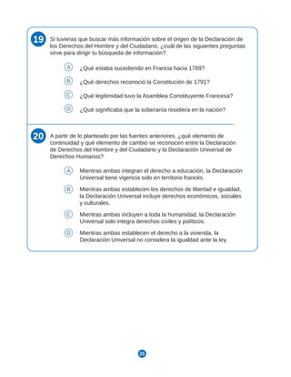 25
19 Si tuvieras que buscar más información sobre el origen de la Declaración de
los Derechos del Hombre y del Ciudadano, ¿cuál de las siguientes preguntas
sirve para dirigir tu búsqueda de información?
A ¿Qué estaba sucediendo en Francia hacia 1789?
B ¿Qué derechos reconoció la Constitución de 1791?
C ¿Qué legitimidad tuvo la Asamblea Constituyente Francesa?
D ¿Qué significaba que la soberanía residiera en la nación?
20 A partir de lo planteado por las fuentes anteriores, ¿qué elemento de
continuidad y qué elemento de cambio se reconocen entre la Declaración
de Derechos del Hombre y del Ciudadano y la Declaración Universal de
Derechos Humanos?
A Mientras ambas integran el derecho a educación, la Declaración
Universal tiene vigencia solo en territorio francés.
B Mientras ambas establecen los derechos de libertad e igualdad,
la Declaración Universal incluye derechos económicos, sociales
y culturales.
C Mientras ambas incluyen a toda la humanidad, la Declaración
Universal solo integra derechos civiles y políticos.
D Mientras ambas establecen el derecho a la vivienda, la
Declaración Universal no considera la igualdad ante la ley.
 