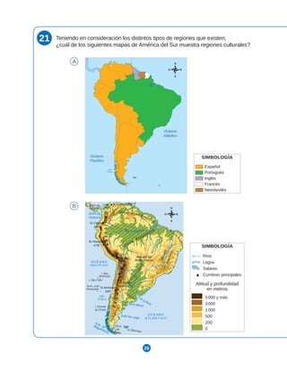 26
21 Teniendo en consideración los distintos tipos de regiones que existen,
¿cuál de los siguientes mapas de América del Sur muestra regiones culturales?
A
B
SIMBOLOGÍA
Español
Portugués
Inglés
Francés
O c e a n o
Pa c í f i c o
Mar
Chileno
O c e a n o
A t l á n t i c o
Neerlandés
O c e a n o
Pa c í f i c o
Mar
Chileno
O c e a n o
A t l á n t i c o
SIMBOLOGÍA
Ríos
Lagos
Salares
Cumbres principales
Altitud y profundidad
en metros
5000 y más
3000
1000
500
200
0
Océano
Atlántico
Océano
Pacífico
 