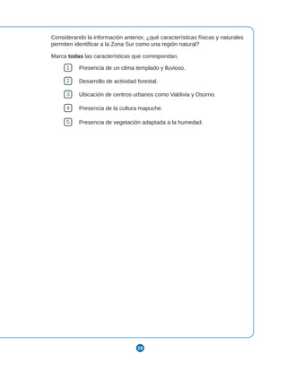 29
Considerando la información anterior, ¿qué características físicas y naturales
permiten identificar a la Zona Sur como una región natural?
Marca todas las características que correspondan.
1 Presencia de un clima templado y lluvioso.
2 Desarrollo de actividad forestal.
3 Ubicación de centros urbanos como Valdivia y Osorno.
4 Presencia de la cultura mapuche.
5 Presencia de vegetación adaptada a la humedad.
 
