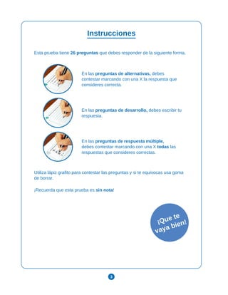 3
Instrucciones
Esta prueba tiene 26 preguntas que debes responder de la siguiente forma.
En las preguntas de alternativas, debes
contestar marcando con una X la respuesta que
consideres correcta.
En las preguntas de desarrollo, debes escribir tu
respuesta.
En las preguntas de respuesta múltiple,
debes contestar marcando con una X todas las
respuestas que consideres correctas.
Utiliza lápiz grafito para contestar las preguntas y si te equivocas usa goma
de borrar.
¡Recuerda que esta prueba es sin nota!
¡Que te
vaya bien!
 