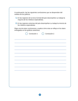 32
A continuación, lee las siguientes conclusiones que se desprenden del
análisis de los gráficos.
1. En las regiones de la Zona Central del país desempeñan su trabajo la
mayoría de los médicos especialistas.
2. En las regiones extremas del país desempeñan su trabajo la minoría de
los médicos especialistas.
Elige una de estas conclusiones y explica cómo esta se refleja en los datos
entregados en los gráficos anteriores.
Conclusión 1 Conclusión 2
 