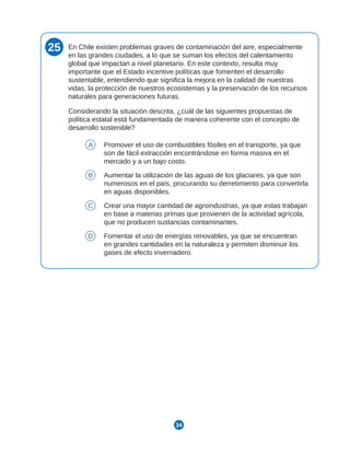 34
25 En Chile existen problemas graves de contaminación del aire, especialmente
en las grandes ciudades, a lo que se suman los efectos del calentamiento
global que impactan a nivel planetario. En este contexto, resulta muy
importante que el Estado incentive políticas que fomenten el desarrollo
sustentable, entendiendo que significa la mejora en la calidad de nuestras
vidas, la protección de nuestros ecosistemas y la preservación de los recursos
naturales para generaciones futuras.
Considerando la situación descrita, ¿cuál de las siguientes propuestas de
política estatal está fundamentada de manera coherente con el concepto de
desarrollo sostenible?
A Promover el uso de combustibles fósiles en el transporte, ya que
son de fácil extracción encontrándose en forma masiva en el
mercado y a un bajo costo.
B Aumentar la utilización de las aguas de los glaciares, ya que son
numerosos en el país, procurando su derretimiento para convertirla
en aguas disponibles.
C Crear una mayor cantidad de agroindustrias, ya que estas trabajan
en base a materias primas que provienen de la actividad agrícola,
que no producen sustancias contaminantes.
D Fomentar el uso de energías renovables, ya que se encuentran
en grandes cantidades en la naturaleza y permiten disminuir los
gases de efecto invernadero.
 