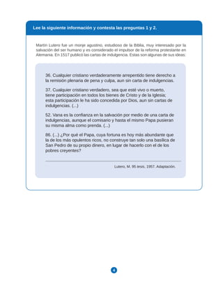 4
Martín Lutero fue un monje agustino, estudioso de la Biblia, muy interesado por la
salvación del ser humano y es considerado el impulsor de la reforma protestante en
Alemania. En 1517 publicó las cartas de indulgencia. Estas son algunas de sus ideas:
36. Cualquier cristiano verdaderamente arrepentido tiene derecho a
la remisión plenaria de pena y culpa, aun sin carta de indulgencias.
37. Cualquier cristiano verdadero, sea que esté vivo o muerto,
tiene participación en todos los bienes de Cristo y de la Iglesia;
esta participación le ha sido concedida por Dios, aun sin cartas de
indulgencias. (...)
52. Vana es la confianza en la salvación por medio de una carta de
indulgencias, aunque el comisario y hasta el mismo Papa pusieran
su misma alma como prenda. (...)
86. (...) ¿Por qué el Papa, cuya fortuna es hoy más abundante que
la de los más opulentos ricos, no construye tan solo una basílica de
San Pedro de su propio dinero, en lugar de hacerlo con el de los
pobres creyentes?
Lutero, M. 95 tesis, 1957. Adaptación.
Lee la siguiente información y contesta las preguntas 1 y 2.
 