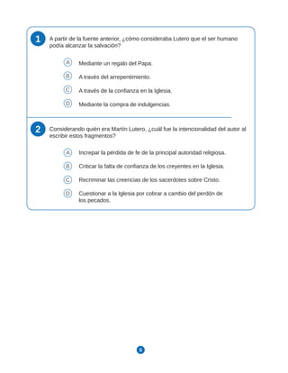 5
1 A partir de la fuente anterior, ¿cómo consideraba Lutero que el ser humano
podía alcanzar la salvación?
A Mediante un regalo del Papa.
B A través del arrepentimiento.
C A través de la confianza en la Iglesia.
D Mediante la compra de indulgencias.
2 Considerando quién era Martín Lutero, ¿cuál fue la intencionalidad del autor al
escribir estos fragmentos?
A Increpar la pérdida de fe de la principal autoridad religiosa.
B Criticar la falta de confianza de los creyentes en la Iglesia.
C Recriminar las creencias de los sacerdotes sobre Cristo.
D Cuestionar a la Iglesia por cobrar a cambio del perdón de
los pecados.
 