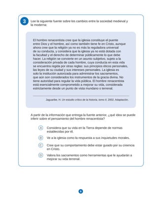 6
3 Lee la siguiente fuente sobre los cambios entre la sociedad medieval y
la moderna:
El hombre renacentista cree que la iglesia constituye el puente
entre Dios y el hombre, así como también tiene fe en Cristo, aunque
ahora cree que la religión ya no es más la reguladora universal
de su conducta, y considera que la iglesia ya no está dotada con
la facultad y el derecho de determinar públicamente lo que debe
hacer. La religión se convierte en un asunto subjetivo, sujeto a la
consideración privada de cada hombre, cuya conducta en esta vida
se encuentra regida por otras reglas: sus principios éticos personales,
las leyes de su ciudad y sus intereses personales. La iglesia es
solo la institución autorizada para administrar los sacramentos,
que aún son considerados los instrumentos de la gracia divina. No
tiene autoridad para regular la vida pública. El hombre renacentista
está esencialmente comprometido a mejorar su vida, considerada
estrictamente desde un punto de vista mundano o terrenal.
Jaguaribe, H. Un estudio crítico de la historia, tomo II, 2002. Adaptación.
A partir de la información que entrega la fuente anterior, ¿qué idea se puede
inferir sobre el pensamiento del hombre renacentista?
A Considera que su vida en la Tierra depende de normas
establecidas por él.
B Ve a la iglesia como la respuesta a sus inquietudes morales.
C Cree que su comportamiento debe estar guiado por su creencia
en Cristo.
D Valora los sacramentos como herramientas que le ayudarán a
mejorar su vida terrenal.
 