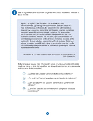 8
5 Lee la siguiente fuente sobre los orígenes del Estado moderno a fines de la
Edad Media:
A partir del siglo XV los Estados buscaron expandirse
territorialmente, y para lograrlo conformaron ejércitos cada vez
más numerosos y poderosos. Su sostenimiento administrativo,
financiero y económico convirtió a los Estados en unas complejas
unidades burocráticas deseosas de recursos. En un principio,
las ciudades Estados fueron unidades independientes, de una
extensión territorial menor a las actuales, que concentraban sus
actividades principalmente en los ámbitos militares, fiscales, en la
protección de sus súbditos y administración de justicia. Debemos
afirmar entonces que el Estado tiene una estrecha relación con la
utilización del poder para encontrar obediencia y conseguir de esta
manera la dominación.
Garabedián, M. El Estado moderno. Breve recorrido por su desarrollo teórico,
2020. Adaptación.
Si tuvieras que buscar más información sobre el funcionamiento del Estado
moderno hacia el siglo XV, ¿cuál de las siguientes preguntas sirve para guiar
tu búsqueda de información?
A ¿Cuándo los Estados fueron unidades independientes?
B ¿Por qué los Estados buscaban expandirse territorialmente?
C ¿Con qué objetivo los Estados conformaban y mantenían
ejércitos?
D ¿Cómo los Estados se convirtieron en complejas unidades
burocráticas?
 