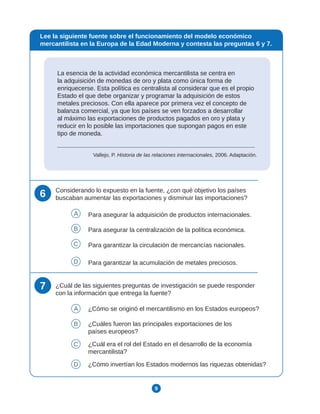 9
La esencia de la actividad económica mercantilista se centra en
la adquisición de monedas de oro y plata como única forma de
enriquecerse. Esta política es centralista al considerar que es el propio
Estado el que debe organizar y programar la adquisición de estos
metales preciosos. Con ella aparece por primera vez el concepto de
balanza comercial, ya que los países se ven forzados a desarrollar
al máximo las exportaciones de productos pagados en oro y plata y
reducir en lo posible las importaciones que supongan pagos en este
tipo de moneda.
Vallejo, P. Historia de las relaciones internacionales, 2006. Adaptación.
Lee la siguiente fuente sobre el funcionamiento del modelo económico
mercantilista en la Europa de la Edad Moderna y contesta las preguntas 6 y 7.
6 Considerando lo expuesto en la fuente, ¿con qué objetivo los países
buscaban aumentar las exportaciones y disminuir las importaciones?
A Para asegurar la adquisición de productos internacionales.
B Para asegurar la centralización de la política económica.
C Para garantizar la circulación de mercancías nacionales.
D Para garantizar la acumulación de metales preciosos.
7 ¿Cuál de las siguientes preguntas de investigación se puede responder
con la información que entrega la fuente?
A ¿Cómo se originó el mercantilismo en los Estados europeos?
B ¿Cuáles fueron las principales exportaciones de los
países europeos?
C ¿Cuál era el rol del Estado en el desarrollo de la economía
mercantilista?
D ¿Cómo invertían los Estados modernos las riquezas obtenidas?
 