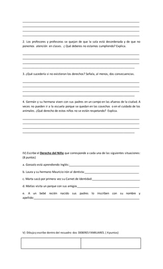 _________________________________________________________________________
_________________________________________________________________________
_________________________________________________________________________
_________________________________________________________________________
2. Los profesores y profesoras se quejan de que la sala está desordenada y de que no
ponemos atención en clases. ¿ Qué deberes no estamos cumpliendo? Explica.
_________________________________________________________________________
_________________________________________________________________________
_________________________________________________________________________
______________________________________________________________________
3. ¿Qué sucedería si no existieran los derechos? Señala, al menos, dos consecuencias.
_________________________________________________________________________
_________________________________________________________________________
_________________________________________________________________________
______________________________________________________________________
4. Germán y su hermana viven con sus padres en un campo en las afueras de la ciudad. A
veces no pueden ir a la escuela porque se quedan en las cosechas o en el cuidado de los
animales. ¿Qué derecho de estos niños no se están respetando? Explica.
_________________________________________________________________________
_________________________________________________________________________
_________________________________________________________________________
______________________________________________________________________
IV) Escribe el Derecho del Niño que corresponde a cada una de las siguientes situaciones:
(8 puntos)
a. Gonzalo está aprendiendo Inglés:____________________________________________
b. Laura y su hermano Mauricio irán al dentista:__________________________________
c. Marta sacó por primera vez su Carnet de Identidad:______________________________
d. Matías visita un parque con sus amigos_______________________________________
e. A un bebé recién nacido sus padres lo inscriben con su nombre y
apellido:__________________________________________________________________
V) Dibuja y escribe dentro del recuadro dos DEBERES FAMILIARES. ( 4 puntos)
 