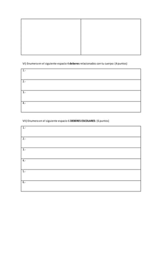VI) Enumera en el siguiente espacio 4 deberes relacionados con tu cuerpo: (4 puntos)
1.-
2.-
3.-
4.-
VII) Enumera en el siguiente espacio 6 DEBERES ESCOLARES: (6 puntos)
1.-
2.-
3.-
4.-
5.-
6.-
 