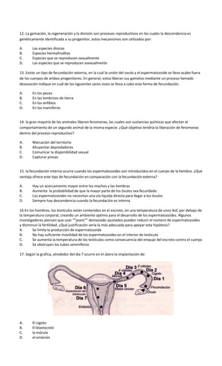 12. La gemación, la regeneración y la división son procesos reproductivos en los cuales la descendencia es
genéticamente identificada a su progenitor, estos mecanismos son utilizados por:
A. Las especies dioicas
B. Especies hermafroditas
C. Especies que se reproducen sexualmente
D. Las especies que se reproducen asexualmente
13. Existe un tipo de fecundación externa, en la cual la unión del ovulo y el espermatozoide se lleva acabo fuera
de los cuerpos de ambos progenitores. En general, estos liberan sus gametos mediante un proceso llamado
desovación Indique en cuál de los siguientes seres vivos se lleva a cabo esta forma de fecundación.
A. En los peces
B. En las lombrices de tierra
C. En los anfibios
D. En los mamíferos
14. la gran mayoría de los animales liberan feromonas, las cuales son sustancias químicas que afectan el
comportamiento de un segundo animal de la misma especie. ¿Qué objetivo tendría la liberación de feromonas
dentro del proceso reproductivo?
A. Marcación del territorio
B. Ahuyentar depredadores
C. Comunicar la disponibilidad sexual
D. Capturar presas
15. la fecundación interna ocurre cuando los espermatozoides son introducidos en el cuerpo de la hembra. ¿Qué
ventaja ofrece este tipo de fecundación en comparación con la fecundación externa?
A. Hay un acercamiento mayor entre los machos y las hembras
B. Aumenta la probabilidad de que la mayor parte de los óvulos sea fecundado
C. Los espermatozoides no necesitan una vía liquida directa para llegar a los óvulos
D. Siempre hay descendencia cuando la fecundación es interna
16 En los hombres, los testículos están contenidos en el escroto, en una temperatura de unos 4oC por debajo de
la temperatura corporal, creando un ambiente optimo para el desarrollo de los espermatozoides. Algunos
investigadores piensan que usar “”jeans”” demasiado ajustados pueden reducir el número de espermatozoides
y disminuir la fertilidad. ¿Qué justificación sería la más adecuada para apoyar esta hipótesis?
A. Se limita la producción de espermatozoide
B. No hay suficiente movilidad de los espermatozoides en el interior de testículo
C. Se aumenta la temperatura de los testículos como consecuencia del empuje del escroto contra el cuerpo
D. Se obstruyen los tubos seminíferos
17. Según la grafica, alrededor del día 7 ocurre en el útero la implantación de:
A. El cigoto
B. El blastocistó
C. la mórula
D. el embrión
 