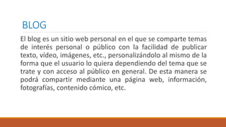 BLOG
El blog es un sitio web personal en el que se comparte temas
de interés personal o público con la facilidad de publicar
texto, vídeo, imágenes, etc., personalizándolo al mismo de la
forma que el usuario lo quiera dependiendo del tema que se
trate y con acceso al público en general. De esta manera se
podrá compartir mediante una página web, información,
fotografías, contenido cómico, etc.
 
