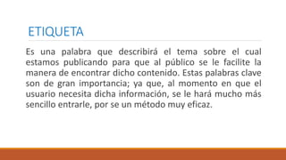 ETIQUETA
Es una palabra que describirá el tema sobre el cual
estamos publicando para que al público se le facilite la
manera de encontrar dicho contenido. Estas palabras clave
son de gran importancia; ya que, al momento en que el
usuario necesita dicha información, se le hará mucho más
sencillo entrarle, por se un método muy eficaz.
 
