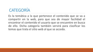 CATEGORÍA
Es la temática a la que pertenece el contenido que se va a
compartir en la web, para que sea de mayor facilidad el
encontrar el contenido el usuario que se encuentre en busca
de ello. Dicha categoría también servirá para clasificar los
temas que trata el sitio web al que se acceda.
 