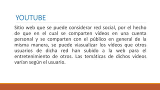 YOUTUBE
Sitio web que se puede considerar red social, por el hecho
de que en el cual se comparten vídeos en una cuenta
personal y se comparten con el público en general de la
misma manera, se puede viasualizar los vídeos que otros
usuarios de dicha red han subido a la web para el
entretenimiento de otros. Las temáticas de dichos vídeos
varían según el usuario.
 