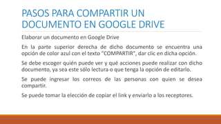 PASOS PARA COMPARTIR UN
DOCUMENTO EN GOOGLE DRIVE
Elaborar un documento en Google Drive
En la parte superior derecha de dicho documento se encuentra una
opción de color azul con el texto "COMPARTIR", dar clic en dicha opción.
Se debe escoger quién puede ver y qué acciones puede realizar con dicho
documento, ya sea este sólo lectura o que tenga la opción de editarlo.
Se puede ingresar los correos de las personas con quien se desea
compartir.
Se puede tomar la elección de copiar el link y enviarlo a los receptores.
 