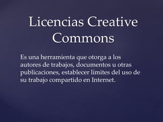 Licencias Creative
Commons
Es una herramienta que otorga a los
autores de trabajos, documentos u otras
publicaciones, establecer límites del uso de
su trabajo compartido en Internet.
 