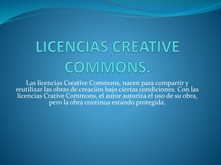 Las licencias Creative Commons, nacen para compartir y
reutilizar las obras de creación bajo ciertas condiciones. Con las
licencias Crative Commons, el autor autoriza el uso de su obra,
pero la obra continua estando protegida.
 