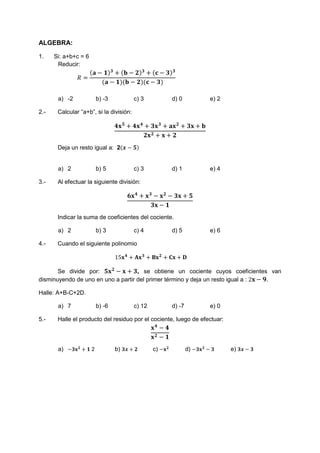 ALGEBRA: 
1. Si: a+b+c = 6 
Reducir: 
푅 = 
(퐚 − ퟏ)ퟑ + (퐛 − ퟐ)ퟑ + (퐜 − ퟑ)ퟑ 
(퐚 − ퟏ)(퐛 − ퟐ)(퐜 − ퟑ) 
a) -2 b) -3 c) 3 d) 0 e) 2 
2.- Calcular “a+b”, si la división: 
ퟒ퐱ퟓ + ퟒ퐱ퟒ + ퟑ퐱ퟑ + 퐚퐱ퟐ + ퟑ퐱 + 퐛 
ퟐ퐱ퟐ + 퐱 + ퟐ 
Deja un resto igual a: 2(풙 − ퟓ) 
a) 2 b) 5 c) 3 d) 1 e) 4 
3.- Al efectuar la siguiente división: 
ퟔ퐱ퟒ + 퐱ퟑ − 퐱ퟐ − ퟑ퐱 + ퟓ 
ퟑ퐱 − ퟏ 
Indicar la suma de coeficientes del cociente. 
a) 2 b) 3 c) 4 d) 5 e) 6 
4.- Cuando el siguiente polinomio 
15퐱ퟒ + 퐀퐱ퟑ + 퐁퐱ퟐ + 퐂퐱 + 퐃 
Se divide por: ퟓ퐱ퟐ − 퐱 + ퟑ, se obtiene un cociente cuyos coeficientes van 
disminuyendo de uno en uno a partir del primer término y deja un resto igual a : 2퐱 − ퟗ. 
Halle: A+B-C+2D. 
a) 7 b) -6 c) 12 d) -7 e) 0 
5.- Halle el producto del residuo por el cociente, luego de efectuar: 
퐱ퟒ − ퟒ 
퐱ퟐ − ퟏ 
a) −ퟑ퐱ퟐ + ퟏ 2 b) ퟑ풙 + ퟐ c) −퐱ퟐ d) −ퟑ퐱ퟐ − ퟑ e) ퟑ풙 − ퟑ 
