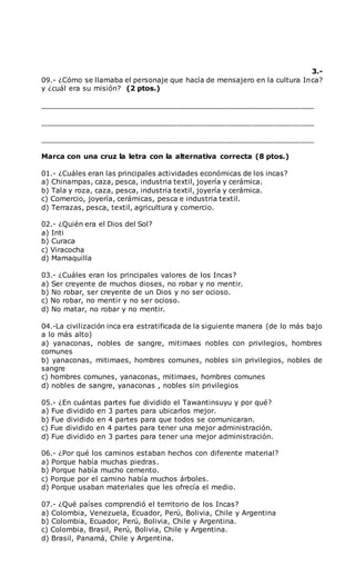 3.-
09.- ¿Cómo se llamaba el personaje que hacía de mensajero en la cultura Inca?
y ¿cuál era su misión? (2 ptos.)
______________________________________________________________
______________________________________________________________
______________________________________________________________
Marca con una cruz la letra con la alternativa correcta (8 ptos.)
01.- ¿Cuáles eran las principales actividades económicas de los incas?
a) Chinampas, caza, pesca, industria textil, joyería y cerámica.
b) Tala y roza, caza, pesca, industria textil, joyería y cerámica.
c) Comercio, joyería, cerámicas, pesca e industria textil.
d) Terrazas, pesca, textil, agricultura y comercio.
02.- ¿Quién era el Dios del Sol?
a) Inti
b) Curaca
c) Viracocha
d) Mamaquilla
03.- ¿Cuáles eran los principales valores de los Incas?
a) Ser creyente de muchos dioses, no robar y no mentir.
b) No robar, ser creyente de un Dios y no ser ocioso.
c) No robar, no mentir y no ser ocioso.
d) No matar, no robar y no mentir.
04.-La civilización inca era estratificada de la siguiente manera (de lo más bajo
a lo más alto)
a) yanaconas, nobles de sangre, mitimaes nobles con privilegios, hombres
comunes
b) yanaconas, mitimaes, hombres comunes, nobles sin privilegios, nobles de
sangre
c) hombres comunes, yanaconas, mitimaes, hombres comunes
d) nobles de sangre, yanaconas , nobles sin privilegios
05.- ¿En cuántas partes fue dividido el Tawantinsuyu y por qué?
a) Fue dividido en 3 partes para ubicarlos mejor.
b) Fue dividido en 4 partes para que todos se comunicaran.
c) Fue dividido en 4 partes para tener una mejor administración.
d) Fue dividido en 3 partes para tener una mejor administración.
06.- ¿Por qué los caminos estaban hechos con diferente material?
a) Porque había muchas piedras.
b) Porque había mucho cemento.
c) Porque por el camino había muchos árboles.
d) Porque usaban materiales que les ofrecía el medio.
07.- ¿Qué países comprendió el territorio de los Incas?
a) Colombia, Venezuela, Ecuador, Perú, Bolivia, Chile y Argentina
b) Colombia, Ecuador, Perú, Bolivia, Chile y Argentina.
c) Colombia, Brasil, Perú, Bolivia, Chile y Argentina.
d) Brasil, Panamá, Chile y Argentina.
 