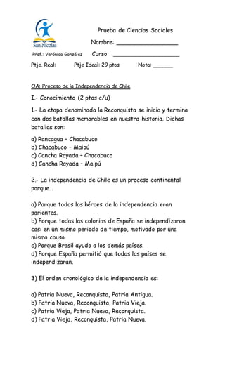 Prueba de Ciencias Sociales
Nombre: _________________
Prof.: Verónica González Curso: ________________________
Ptje. Real: Ptje Ideal: 29 ptos Nota: ______
OA: Proceso de la Independencia de Chile
I.- Conocimiento (2 ptos c/u)
1.- La etapa denominada la Reconquista se inicia y termina
con dos batallas memorables en nuestra historia. Dichas
batallas son:
a) Rancagua – Chacabuco
b) Chacabuco – Maipú
c) Cancha Rayada – Chacabuco
d) Cancha Rayada – Maipú
2.- La independencia de Chile es un proceso continental
porque…
a) Porque todos los héroes de la independencia eran
parientes.
b) Porque todas las colonias de España se independizaron
casi en un mismo periodo de tiempo, motivado por una
misma causa
c) Porque Brasil ayudo a los demás países.
d) Porque España permitió que todos los países se
independizaran.
3) El orden cronológico de la independencia es:
a) Patria Nueva, Reconquista, Patria Antigua.
b) Patria Nueva, Reconquista, Patria Vieja.
c) Patria Vieja, Patria Nueva, Reconquista.
d) Patria Vieja, Reconquista, Patria Nueva.
 