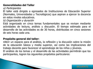 Generalidades del Taller a) Participantes  El taller está dirigido a egresados de Instituciones de Educación Superior (Normales, Universidades y Tecnológicos) que aspiran a ejercer la docencia en estos niveles educativos.  b) Organización y duración   Está organizado en cinco temas fundamentales que se revisan mediante actividades de lectura, análisis y discusión. El tiempo estimado para el desarrollo de las actividades es de 30 horas, distribuidas en cinco sesiones de seis horas cada una. Propósito general del taller: Abrir un espacio para el análisis, la reflexión y la discusión sobre la misión de la educación básica y media superior, así como las implicaciones del trabajo docente para favorecer el aprendizaje de los niños y jóvenes. El análisis de los temas y el desarrollo de las actividades permitirán que los participantes, logren los siguientes propósitos particulares:  SIGUIENTE 