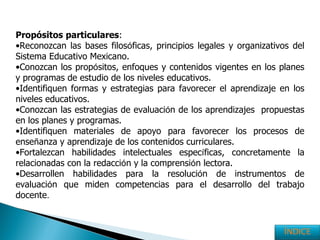 Propósitos   particulares : Reconozcan las bases filos ó ficas, principios legales y organizativos del Sistema Educativo Mexicano.   Conozcan los prop ó sitos, enfoques y contenidos vigentes en los planes y programas de estudio de los niveles educativos. Identifiquen formas y estrategias para favorecer el aprendizaje en los niveles educativos. Conozcan las estrategias de evaluaci ó n de los aprendizajes  propuestas en los planes y programas. Identifiquen materiales de apoyo para favorecer los procesos de ense ñ anza y aprendizaje de los contenidos curriculares. Fortalezcan habilidades intelectuales espec í ficas, concretamente la relacionadas con la redacci ó n y la comprensi ó n lectora. Desarrollen habilidades para la resoluci ó n de instrumentos de evaluaci ó n que miden competencias para el desarrollo del trabajo docente . ÍNDICE 