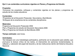 Eje 2: Los contenidos curriculares vigentes en Planes y Programas de Estudio Propósito: Conozcan los propósitos, enfoques y contenidos vigentes en los planes y programas de estudio de los niveles educativos Contenidos: Propósitos de la Educación Preescolar, Secundaria y Bachillerato Enfoques de la enseñanza de los contenidos disciplinarios Materiales : Programa de Educación Preescolar 2004 Plan y Programas de estudio de Educación Secundaria 2006 Plan y Programas de Estudio de Bachillerato 2008 Tiempo estimado:  seis horas. Actividades : Se trabajará con una metodología participativa, pertinente con la educación para adultos, que promueva la lectura crítica de los textos, el intercambio de opiniones fundamentadas, la reflexión y valoración del papel del docente y de las instituciones dentro del Sistema Educativo Nacional. SIGUIENTE 