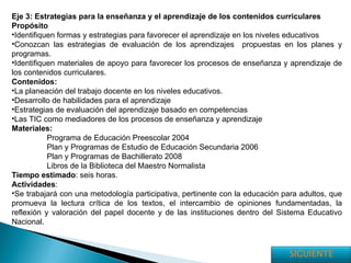 Eje 3: Estrategias para la enseñanza y el aprendizaje de los contenidos curriculares Propósito Identifiquen formas y estrategias para favorecer el aprendizaje en los niveles educativos Conozcan las estrategias de evaluación de los aprendizajes  propuestas en los planes y programas. Identifiquen materiales de apoyo para favorecer los procesos de enseñanza y aprendizaje de los contenidos curriculares. Contenidos: La planeación del trabajo docente en los niveles educativos. Desarrollo de habilidades para el aprendizaje Estrategias de evaluación del aprendizaje basado en competencias Las TIC como mediadores de los procesos de enseñanza y aprendizaje Materiales: Programa de Educación Preescolar 2004 Plan y Programas de Estudio de Educación Secundaria 2006 Plan y Programas de Bachillerato 2008 Libros de la Biblioteca del Maestro Normalista Tiempo estimado : seis horas. Actividades : Se trabajará con una metodología participativa, pertinente con la educación para adultos, que promueva la lectura crítica de los textos, el intercambio de opiniones fundamentadas, la reflexión y valoración del papel docente y de las instituciones dentro del Sistema Educativo Nacional. SIGUIENTE 