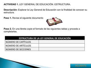 ACTIVIDAD 1.  LEY GENERAL DE EDUCACIÓN. ESTRUCTURA . Descripción:  Explorar la Ley General de Educación con la finalidad de conocer su estructura. Paso 1.  Revise el siguiente documento Paso 2.  En una libreta copie el formato de las siguientes tablas y proceda a completarlas. ESTRUCTURA DE LA LEY GENERAL DE EDUCACIÓN NÚMERO DE CAPÍTULOS NÚMERO DE ARTÍCULOS NÚMERO DE SECCIONES SIGUIENTE 