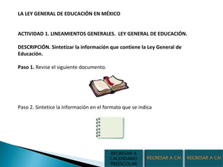 LA LEY GENERAL DE EDUCACIÓN EN MÉXICO  ACTIVIDAD 1. LINEAMIENTOS GENERALES.  LEY GENERAL DE EDUCACIÓN.  DESCRIPCIÓN. Sintetizar la información que contiene la Ley General de Educación. Paso 1.  Revise el siguiente documento.  Paso 2. Sintetice la información en el formato que se indica REGRESAR A CALENDARIO PRIMARIA REGRESAR A CALENDARIO SECUNDARIA REGRESAR A CALENDARIO PREESCOLAR 