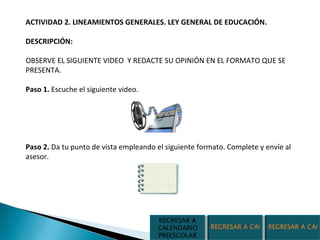 ACTIVIDAD 2. LINEAMIENTOS GENERALES. LEY GENERAL DE EDUCACIÓN.  DESCRIPCIÓN:  OBSERVE EL SIGUIENTE VIDEO  Y REDACTE SU OPINIÓN EN EL FORMATO QUE SE PRESENTA. Paso 1.  Escuche el siguiente video. Paso 2.  Da tu punto de vista empleando el siguiente formato. Complete y envíe al asesor. REGRESAR A CALENDARIO SECUNDARIA REGRESAR A CALENDARIO PRIMARIA REGRESAR A CALENDARIO PREESCOLAR 