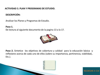 ACTIVIDAD 3. PLAN Y PROGRAMAS DE ESTUDIO.  DESCRIPCIÓN:  Analizar los Planes y Programas de Estudio. Paso 1. De lectura al siguiente documento de la pagina 13 a la 17. Paso 2.  Sintetice  los objetivos de cobertura y calidad  para la educación básica  y reflexione acerca de cada uno de ellos (sobre su importancia, pertinencia, viabilidad,. Etc.). REGRESAR A CALENDARIO PRIMARIA 
