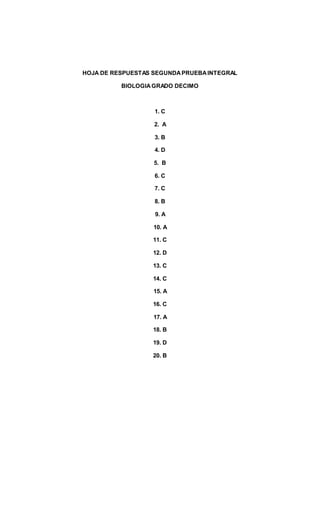 HOJA DE RESPUESTAS SEGUNDAPRUEBAINTEGRAL
BIOLOGIAGRADO DECIMO
1. C
2. A
3. B
4. D
5. B
6. C
7. C
8. B
9. A
10. A
11. C
12. D
13. C
14. C
15. A
16. C
17. A
18. B
19. D
20. B
 