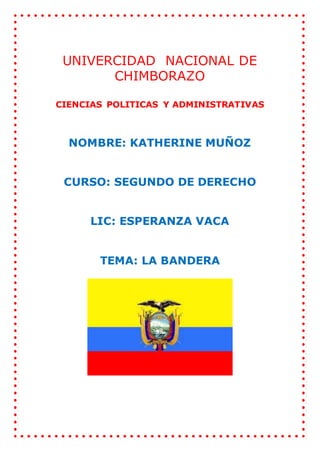 UNIVERCIDAD NACIONAL DE
CHIMBORAZO
CIENCIAS POLITICAS Y ADMINISTRATIVAS
NOMBRE: KATHERINE MUÑOZ
CURSO: SEGUNDO DE DERECHO
LIC: ESPERANZA VACA
TEMA: LA BANDERA
 