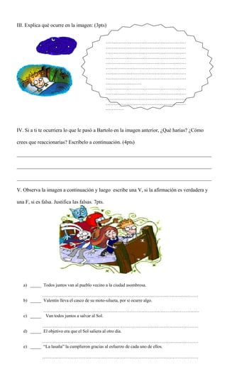 III. Explica qué ocurre en la imagen: (3pts)
IV. Si a ti te ocurriera lo que le pasó a Bartolo en la imagen anterior, ¿Qué harías? ¿Cómo
crees que reaccionarías? Escríbelo a continuación. (4pts)
___________________________________________________________________________
___________________________________________________________________________
___________________________________________________________________________
V. Observa la imagen a continuación y luego escribe una V, si la afirmación es verdadera y
una F, si es falsa. Justifica las falsas. 7pts.
a) _____ Todos juntos van al pueblo vecino a la ciudad asombrosa.
……………………………………………………………………………………………
b) _____ Valentín lleva el casco de su moto-silueta, por si ocurre algo.
……………………………………………………………………………………………
c) _____ Van todos juntos a salvar al Sol.
……………………………………………………………………………………………
d) _____ El objetivo era que el Sol saliera al otro día.
……………………………………………………………………………………………
e) _____ “La lasaña” la cumplieron gracias al esfuerzo de cada uno de ellos.
……………………………………………………………………………………………
………………………………………………
………………………………………………
………………………………………………
………………………………………………
………………………………………………
………………………………………………
………………………………………………
………………………………………………
……………………
………………………………………………
………………………………………………
………………………………………………
………………………………………………
…………
 