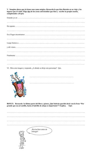 V. Imagina ahora que tú tienes una cama mágica. Recuerda lo que hizo Bartolo en su viaje y los
lugares que él visitó. Elige dos de las cosas entretenidas que hizo y escribe tu propio cuento,
completando: (10 pts)
Estando yo en ………………………………………………………………………………………………...
………………………………………………………………...………………………………………………
De repente…………………………………………………………………………………………………….
………………………………………………………………………………………………………………...
En el lugar encontramos ……………………………………………………………………………………...
………………………………………………………………………………………………………………...
Luego fuimos a……………………………………………………………………………………………….
y ahí vimos……………………………………………………………………………………………………
………………………………………………………………………………………………………………...
Finalmente ……………………………………………………………………………………………………
………………………………………………………………………………………………………………...
………………………………………………………………………………………………………………..
VI. Mira esta imagen y responde, ¿A dónde se dirije este personaje? 2pts.
………………………………………………………………
……………………………………………………………….
BONUS: Recuerda la última parte del libro y piensa ¿Qué habrán querido decir con la frase “Por
grande que sea al castillo, hasta el ladrillo de abajo es importante”? Explica. +3pts
………………………………………………………………………………………………………………...
………………………………………………………………………………………………………………...
………………………………………………………………………………………………………………...
………………………………………………………………………………………………………………...
¡Revisa bien antes de
entregar!
 
