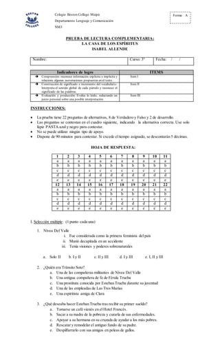 Colegio Boston College Maipú
Departamento Lenguaje y Comunicación
NM3
Forma A
PRUEBA DE LECTURA COMPLEMENTARIA:
LA CASA DE LOS ESPÍRITUS
ISABEL ALLENDE
Nombre: Curso: 3° Fecha: / /
Indicadores de logro ITEMS
 Comprensión: reconoce información explícita e implícita y
relaciona algunas aseveraciones propuestas en el texto.
Ítem I
 Construcción de significado e incremento del vocabulario:
Interpreta el sentido global de cada párrafo y reconoce el
significado de las palabras.
Ítem II
 Evaluación y producción: Evalúa lo leído, redactando un
juicio personal sobre una posible interpretación.
Ítem III
INSTRUCCIONES:
 La prueba tiene 22 preguntas de alternativas, 8 de Verdadero y Falso y 2 de desarrollo.
 Las preguntas se contestan en el cuadro siguiente, indicando la alternativa correcta. Use solo
lápiz PASTA azul y negro para contestar.
 No se puede utilizar ningún tipo de apoyo.
 Dispone de 90 minutos para contestar. Si excede eltiempo asignado, se descontarán 5 décimas.
HOJA DE RESPUESTA:
1 2 3 4 5 6 7 8 9 10 11
a a a a a a a a a a a
b b b b b b b b b b b
c c c c c c c c c c c
d d d d d d d d d d d
e e e e e e e e e e e
12 13 14 15 16 17 18 19 20 21 22
a a a a a a a a a a a
b b b b b b b b b b b
c c c c c c c c c c c
d d d d d d d d d d d
e e e e e e e e e e e
I. Selección múltiple: (1 punto cada una)
1. Nívea Del Valle
i. Fue considerada como la primera feminista del país
ii. Murió decapitada en un accidente
iii. Tenía visiones y poderes sobrenaturales
a. Solo II b. I y II c. II y III d. I y III e. I, II y III
2. ¿Quién era Tránsito Soto?
a. Una de las compañeras militantes de Nívea Del Valle
b. Una antigua compañera de fe de Férula Trueba
c. Una prostituta conocida por Esteban Trueba durante su juventud
d. Una de las empleadas de Las Tres Marías
e. Una espiritista amiga de Clara
3. ¿Qué deseaba hacer Esteban Trueba tras recibir su primer sueldo?
a. Tomarse un café vienés en el Hotel Francés.
b. Sacar a su madre de la pobreza y curarla de sus enfermedades.
c. Apoyar a su hermana en su cruzada de ayudar a los más pobres.
d. Rescatar y remodelar el antiguo fundo de su padre.
e. Despilfarrarlo con sus amigos en peleas de gallos.
 