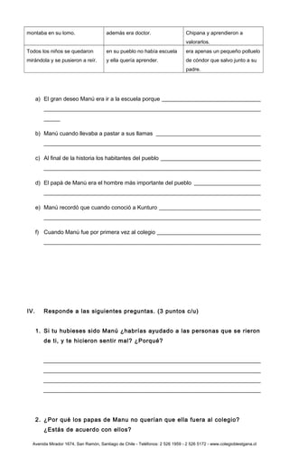 montaba en su lomo. además era doctor. Chipana y aprendieron a
valorarlos.
Todos los niños se quedaron
mirándola y se pusieron a reír.
en su pueblo no había escuela
y ella quería aprender.
era apenas un pequeño polluelo
de cóndor que salvo junto a su
padre.
a) El gran deseo Manú era ir a la escuela porque
b) Manú cuando llevaba a pastar a sus llamas
c) Al final de la historia los habitantes del pueblo
d) El papá de Manú era el hombre más importante del pueblo
e) Manú recordó que cuando conoció a Kunturo
f) Cuando Manú fue por primera vez al colegio
IV. Responde a las siguientes preguntas. (3 puntos c/u)
1. Si tu hubieses sido Manú ¿habrías ayudado a las personas que se rieron
de ti, y te hicieron sentir mal? ¿Porqué?
2. ¿Por qué los papas de Manu no querían que ella fuera al colegio?
¿Estás de acuerdo con ellos?
Avenida Mirador 1674, San Ramón, Santiago de Chile - Teléfonos: 2 526 1959 - 2 526 5172 - www.colegioblestgana.cl
 