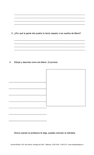 3. ¿Por qué la gente del pueblo le tenía respeto a los sueños de Manú?
V. Dibuja y describe como era Manú. (3 puntos)
Ahora cuando la profesora te diga, puedes colorear la mándala.
Avenida Mirador 1674, San Ramón, Santiago de Chile - Teléfonos: 2 526 1959 - 2 526 5172 - www.colegioblestgana.cl
 
