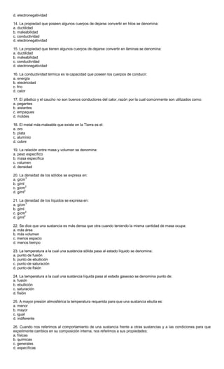 d. electronegatividad
14. La propiedad que poseen algunos cuerpos de dejarse convertir en hilos se denomina:
a. ductilidad
b. maleabilidad
c. conductividad
d. electronegatividad
15. La propiedad que tienen algunos cuerpos de dejarse convertir en láminas se denomina:
a. ductilidad
b. maleabilidad
c. conductividad
d. electronegatividad
16. La conductividad térmica es la capacidad que poseen los cuerpos de conducir:
a. energía
b. electricidad
c. frío
d. calor
17. El plástico y el caucho no son buenos conductores del calor, razón por la cual comúnmente son utilizados como:
a. pegantes
b. aislantes
c. empaques
d. moldes
18. El metal más maleable que existe en la Tierra es el:
a. oro
b. plata
c. aluminio
d. cobre
19. La relación entre masa y volumen se denomina:
a. peso específico
b. masa específica
c. volumen
d. densidad
20. La densidad de los sólidos se expresa en:
a. g/cm
3
b. g/ml
c. g/cm2
d. g/ml
2
21. La densidad de los líquidos se expresa en:
a. g/cm3
b. g/ml
c. g/cm2
d. g/ml2
22. Se dice que una sustancia es más densa que otra cuando teniendo la misma cantidad de masa ocupa:
a. más área
b. más volumen
c. menos espacio
d. menos tiempo
23. La temperatura a la cual una sustancia sólida pasa al estado líquido se denomina:
a. punto de fusión
b. punto de ebullición
c. punto de saturación
d. punto de fisión
24. La temperatura a la cual una sustancia líquida pasa al estado gaseoso se denomina punto de:
a. fusión
b. ebullición
c. saturación
d. fisión
25. A mayor presión atmosférica la temperatura requerida para que una sustancia ebulla es:
a. menor
b. mayor
c. igual
d. indiferente
26. Cuando nos referimos al comportamiento de una sustancia frente a otras sustancias y a las condiciones para que
experimente cambios en su composición interna, nos referimos a sus propiedades:
a. físicas
b. químicas
c. generales
d. específicas
 